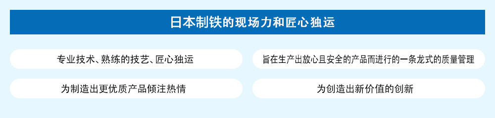 日本制铁的现场力和匠心独运 / 专业技术、熟练的技艺、匠心独运 / 旨在生产出放心且安全的产品而进行的一条龙式的质量管理 / 为制造出更优质产品倾注热情 / 为创造出新价值的创新