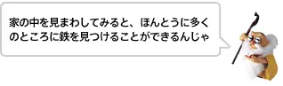 家の中を見まわしてみると、ほんとうに多くのところに鉄を見つけることができるんじゃ