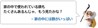 家の中で使われている鉄もたくさんあるんじゃ。もう見たかな？ 家の中には鉄がいっぱい