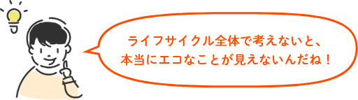 ライフサイクル全体で考えないと、本当にエコなことが見えないんだね!