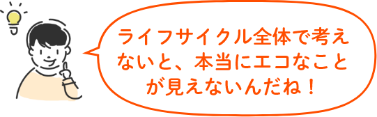 ライフサイクル全体で考えないと、本当にエコなことが見えないんだね!