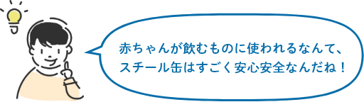 赤ちゃんが飲むものに使われるなんて、スチール缶はすごく安心安全なんだね!