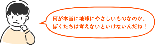 何が本当に地球にやさしいものなのか、 ぼくたちは考えないといけないんだね!