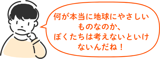 何が本当に地球にやさしいものなのか、 ぼくたちは考えないといけないんだね!