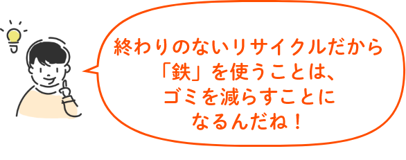 終わりのないリサイクルだから「鉄」を使うことは、ゴミを減らすことになるんだね!