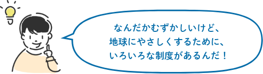 なんだかむずかしいけど、地球にやさしくするために、いろいろな制度があるんだ!