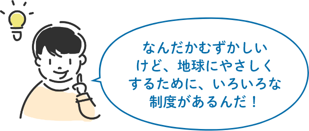 なんだかむずかしいけど、地球にやさしくするために、いろいろな制度があるんだ!