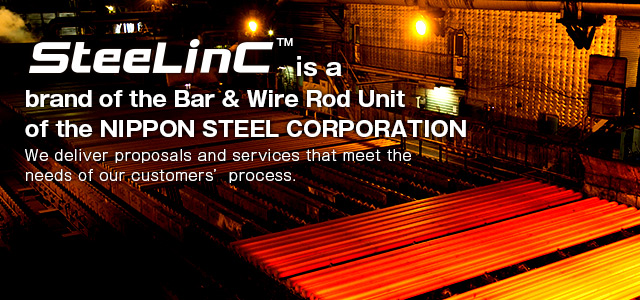 SteeLinC™ is a brand of the Bar & Wire Rod Unit of the NIPPON STEEL Corporation.
We deliver proposals and services that meet the needs of our customers' process.