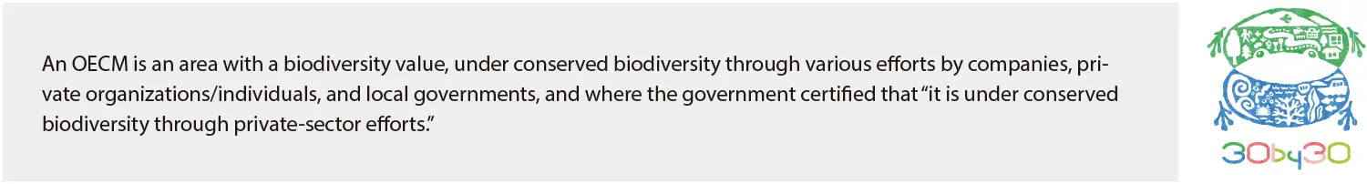 An OECM is an area with a biodiversity value, under conserved biodiversity through various efforts by companies, pri-vate organizations/individuals, and local governments, and where the government certified that "it is under conserved biodiversity through private-sector efforts."