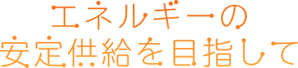 エネルギーの安定供給を目指して