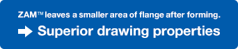 ZAM™ leaves a smaller area of flange after forming. Superior drawing properties.