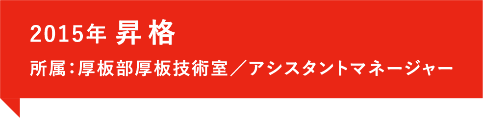 2015年、昇格。所属：厚板部厚板技術室／アシスタントマネージャー