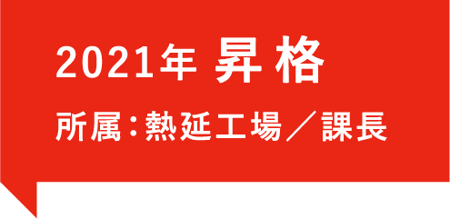 2021年、昇格。所属：熱延工場／課長