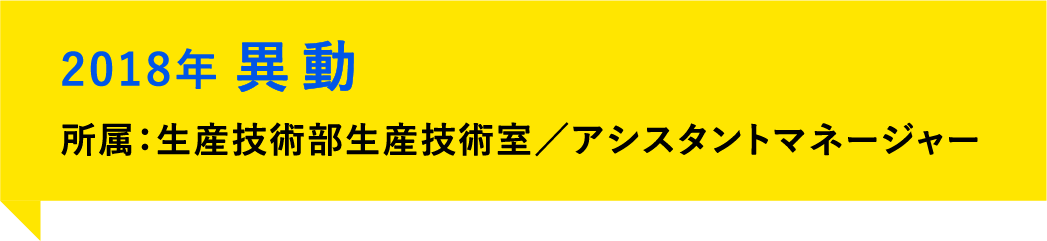 2018年、異動。所属：生産技術部生産技術室／アシスタントマネージャー