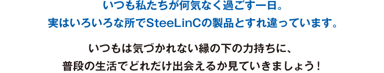 いつも私たちが何気なく過ごす一日。実はいろいろな所でSteeLinCの製品とすれ違っています。