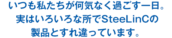 いつも私たちが何気なく過ごす一日。実はいろいろな所でSteeLinCの製品とすれ違っています。