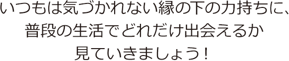 いつもは気づかれない縁の下の力持ちに、普段の生活でどれだけ出会えるか見ていきましょう!